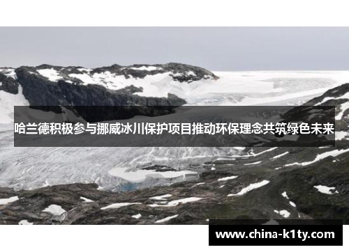 哈兰德积极参与挪威冰川保护项目推动环保理念共筑绿色未来