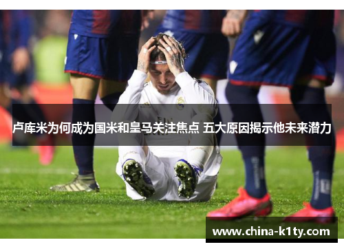 卢库米为何成为国米和皇马关注焦点 五大原因揭示他未来潜力