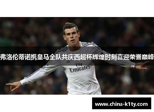 弗洛伦蒂诺携皇马全队共庆西超杯辉煌时刻喜迎荣誉巅峰