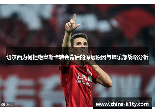 切尔西为何拒绝奥斯卡转会背后的深层原因与俱乐部战略分析