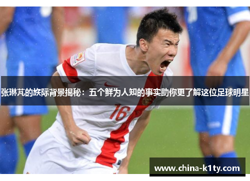 张琳芃的族际背景揭秘：五个鲜为人知的事实助你更了解这位足球明星